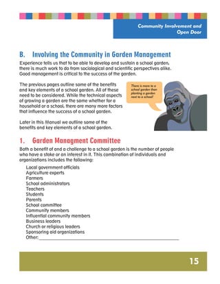 Community Involvement and 
Open Door 
15 
B. Involving the Community in Garden Management 
Experience tells us that to be able to develop and sustain a school garden, 
there is much work to do from sociological and scientific perspectives alike. 
Good management is critical to the success of the garden. 
The previous pages outline some of the benefits 
and key elements of a school garden. All of these 
need to be considered. While the technical aspects 
of growing a garden are the same whether for a 
household or a school, there are many more factors 
that influence the success of a school garden. 
There is more to a 
school garden than 
planting a garden 
next to a school! 
Later in this Manual we outline some of the 
benefits and key elements of a school garden. 
1. Garden Managment Committee 
Both a benefit of and a challenge to a school garden is the number of people 
who have a stake or an interest in it. This combination of individuals and 
organizations includes the following: 
Local government officials 
Agriculture experts 
Farmers 
School administrators 
Teachers 
Students 
Parents 
School committee 
Community members 
Influential community members 
Business leaders 
Church or religious leaders 
Sponsoring aid organizations 
Other: _________________________________________________________________ 
 