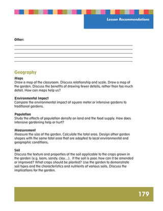 Lesson Recommendations 
179 
Other: 
__________________________________________________________________________ 
__________________________________________________________________________ 
__________________________________________________________________________ 
__________________________________________________________________________ 
__________________________________________________________________________ 
Geography 
Maps 
Draw a map of the classroom. Discuss relationship and scale. Draw a map of 
the garden. Discuss the benefits of drawing fewer details, rather than too much 
detail. How can maps help us? 
Environmental Impact 
Compare the environmental impact of square meter or intensive gardens to 
traditional gardens. 
Population 
Study the effects of population density on land and the food supply. How does 
intensive gardening help or hurt? 
Measurement 
Measure the size of the garden. Calculate the total area. Design other garden 
shapes with the same total area that are adapted to local environmental and 
geographic conditions. 
Soil 
Discuss the texture and properties of the soil applicable to the crops grown in 
the garden (e.g. loam, sandy, clay…). If the soil is poor, how can it be amended 
or improved? What crops should be planted? Use the garden to demonstrate 
soil types and the characteristics and nutrients of various soils. Discuss the 
implications for the garden. 
 