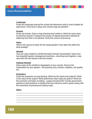 Lesson Recommendations 
180 
Landscape 
Study the landscape around the school and determine what is most suitable for 
agriculture. If the land is steep, how should crops be planted? 
Erosion 
Study soil erosion. Draw a map showing land contours. What are some ways 
to minimize erosion? Compare the erosion of sloping land that is planted to 
adjoining land that is not planted. Study the science of terracing. 
Water 
What is the source of water for the school garden? How does this affect the 
local ecology? 
Rainfall 
How are crops related to rainfall formation through transpiration? Show how 
two important garden management practices—mulching and irrigation—may 
vary from the wet season to the dry season. 
National Rainfall 
Show maps of the rainfall or topography of your country. Discuss the 
implications for your garden – the growing cycle, erosion, irrigation, soil quality, 
etc. 
Economics 
Study the economics of crop farming. What are the inputs and outputs? What 
is the value of the output? What determines what crops are grown? What are 
the economic principles of selling – supply and demand? Include government 
policies or local practices or beliefs that may influence what is grown along with 
the economics of growing and selling crops. 
Other: 
__________________________________________________________________________ 
__________________________________________________________________________ 
__________________________________________________________________________ 
__________________________________________________________________________ 
__________________________________________________________________________ 
 
