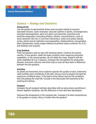Lesson Recommendations 
184 
Science — Biology and Chemistry 
Demonstrate 
Use the garden to demonstrate theory and concepts related to common 
classroom lessons. Some examples: vascular systems in plants, microorganisms 
and plant decomposition, parts of a plant, soil chemistry, chemistry and 
pesticide preparation (including titration, dilution, concentrations), cycle of 
some elements (N2, O2, C) and their interactions, water and carbon dioxide 
cycles, plants and ph indicators and preparation, photosynthesis, transpiration, 
plant reproduction, seeds, proper balance of primary macro-nutrients (N, P, K), 
and diseases due to pests. 
Crop Rotation 
Plant two gardens side by side with identical plants. Continue for several 
months. In one garden, rotate the types of plants when replacing harvested 
vegetables. In the second garden, do not rotate the crops. Replant with the 
same vegetable for 2 or 3 seasons. Compare the two gardens for production, 
disease, and pests. Discuss why there may or may not have been a difference 
between the two gardens. 
Nutrition 
As plants are harvested, have students examine the quality of each. Determine 
what nutrition each contributes to the diet. Discuss how to prepare the food for 
maximum nutritional value. If the food is to be stored, discuss the conditions 
that will prolong the shelf-life. Include in the discussion the chemistry of the 
cooking and storing. 
Compost 
Compare the pit compost methods described with an area where everything is 
thrown together randomly. See the difference in how fast they decompose. 
Measure the temperature in the compost pile. Compare it to other temperatures 
in the garden or school. Why is it hotter than the garden? 
 