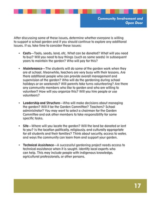 Community Involvement and 
Open Door 
17 
After discussing some of these issues, determine whether everyone is willing 
to support a school garden and if you should continue to explore any additional 
issues. If so, take time to consider these issues: 
• Costs—Tools, seeds, land, etc. What can be donated? What will you need 
to buy? Will you need to buy things (such as some seeds) in subsequent 
years to maintain the garden? Who will pay for this? 
• Maintenance—The students will do some of the garden work when they 
are at school. Meanwhile, teachers are very busy with their lessons. Are 
there additional people who can provide overall management and 
supervision of the garden? Who will do the gardening during school 
holidays or on weekends? Will parents take turns volunteering? Are there 
any community members who like to garden and who are willing to 
volunteer? How will you organize this? Will you hire people or use 
volunteers? 
• Leadership and Structure—Who will make decisions about managing 
the garden? Will it be the Garden Committee? Teachers? School 
administrator? You may want to select a chairman for the Garden 
Committee and ask other members to take responsibility for some 
specific tasks. 
• Site—Where will you locate the garden? Will the land be donated or lent 
to you? Is the location politically, religiously, and culturally appropriate 
for all students and their families? Think about security, access to water, 
and ways the community can learn from and support your garden. 
• Technical Assistance—A successful gardening project needs access to 
technical assistance when it is sought. Identify local experts who 
can help. This may include people with indigenous knowledge, 
agricultural professionals, or other persons. 
 