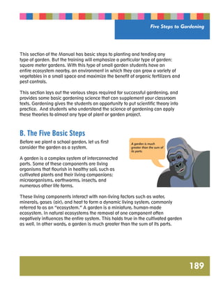 Five Steps to Gardening 
189 
This section of the Manual has basic steps to planting and tending any 
type of garden. But the training will emphasize a particular type of garden: 
square meter gardens. With this type of small garden students have an 
entire ecosystem nearby, an environment in which they can grow a variety of 
vegetables in a small space and maximize the benefit of organic fertilizers and 
pest controls. 
This section lays out the various steps required for successful gardening, and 
provides some basic gardening science that can supplement your classroom 
texts. Gardening gives the students an opportunity to put scientific theory into 
practice. And students who understand the science of gardening can apply 
these theories to almost any type of plant or garden project. 
B. The Five Basic Steps 
Before we plant a school garden, let us first 
consider the garden as a system. 
A garden is a complex system of interconnected 
parts. Some of these components are living 
organisms that flourish in healthy soil, such as 
cultivated plants and their living companions: 
microorganisms, earthworms, insects, and 
numerous other life forms. 
A garden is much 
greater than the sum of 
its parts. 
These living components interact with non-living factors such as water, 
minerals, gases (air), and heat to form a dynamic living system, commonly 
referred to as an “ecosystem.” A garden is a miniature, human-made 
ecosystem. In natural ecosystems the removal of one component often 
negatively influences the entire system. This holds true in the cultivated garden 
as well. In other words, a garden is much greater than the sum of its parts. 
 