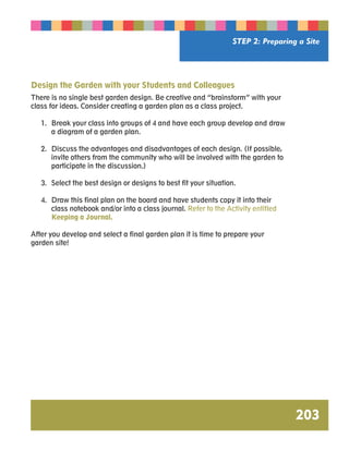 STEP 2: Preparing a Site 
203 
Design the Garden with your Students and Colleagues 
There is no single best garden design. Be creative and “brainstorm” with your 
class for ideas. Consider creating a garden plan as a class project. 
1. Break your class into groups of 4 and have each group develop and draw 
a diagram of a garden plan. 
2. Discuss the advantages and disadvantages of each design. (If possible, 
invite others from the community who will be involved with the garden to 
participate in the discussion.) 
3. Select the best design or designs to best fit your situation. 
4. Draw this final plan on the board and have students copy it into their 
class notebook and/or into a class journal. Refer to the Activity entitled 
Keeping a Journal. 
After you develop and select a final garden plan it is time to prepare your 
garden site! 
 