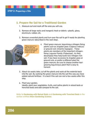 STEP 2: Preparing a Site 
206 
5. Prepare the Soil for a Traditional Garden 
1. Measure out and mark off the area you will use. 
2. Remove all large rocks and inorganic trash or debris—plastic, glass, 
aluminum, rubber, etc. 
3. Remove unwanted plants and turn over the soil to get it ready for planting 
green manure (described in the next step). 
4. Plant green manure: leguminous nitrogen-fixing 
plants such as Angolan peas (Cajanus indicus) 
or ground nuts (Arachis hypogea). These 
plants are members of the important nitrogen-fixing 
Legume Family (Fabaceae). As they 
decompose they help build new nitrogen-rich 
soil. If you have no access to Angolan peas or 
ground nuts, or prefer a different plant for 
green manure, be sure to choose another fast-growing 
leguminous plant that is easy to 
harvest. 
“Green manure” is a 
type of cover crop 
grown primarily to add 
nutrients and organic 
matter to the soil. 
5. About six weeks later, cut off the plants and work all the material back 
into the soil. By working the green manure into the soil this way you have 
added natural fertilizer. It is best if the soil can rest a few weeks after this 
step. 
6. Plant your garden. 
Ideally, plant your vegetables, fruits, and native plants in raised beds or 
trenched beds and add compost to the soil. 
Refer to Gardening with Raised Beds and Gardening with Trenched Beds in the 
section entitled More Gardening Science. 
 