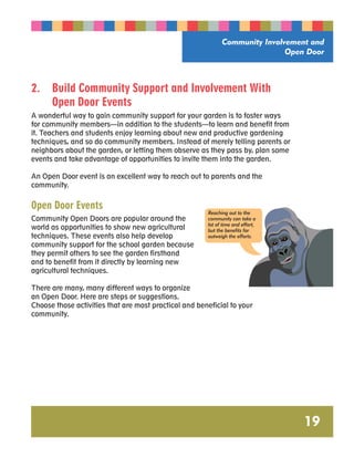 Community Involvement and 
Open Door 
19 
2. Build Community Support and Involvement With 
Open Door Events 
A wonderful way to gain community support for your garden is to foster ways 
for community members—in addition to the students—to learn and benefit from 
it. Teachers and students enjoy learning about new and productive gardening 
techniques, and so do community members. Instead of merely telling parents or 
neighbors about the garden, or letting them observe as they pass by, plan some 
events and take advantage of opportunities to invite them into the garden. 
An Open Door event is an excellent way to reach out to parents and the 
community. 
Open Door Events 
Reaching out to the 
Community Open Doors are popular around the 
community can take a 
world as opportunities to show new agricultural 
lot of time and effort, 
but the benefits far 
techniques. These events also help develop 
outweigh the efforts. 
community support for the school garden because 
they permit others to see the garden firsthand 
and to benefit from it directly by learning new 
agricultural techniques. 
There are many, many different ways to organize 
an Open Door. Here are steps or suggestions. 
Choose those activities that are most practical and beneficial to your 
community. 
 