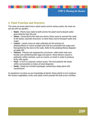 STEP 3: Planting the Garden 
209 
2. Plant Function and Structure 
The more we know about how a plant works and its various parts, the more we 
can do with our garden. 
• Roots: Plants have roots to both anchor the plant and to absorb water 
and nutrients from the soil. 
• Stems: Connected to the roots are stems; these serve to connect the roots 
to the leaves (provide structure), to store food, and to transport water and 
sugar. 
• Leaves: Leaves serve as solar collectors for the process of 
photosynthesis in which sunlight and CO2 are converted into sugar and 
transported by the stem to the roots. Refer to the photosynthesis diagram 
on page 259. 
• Flowers: Flowers are reproductive structures—often both male and 
female and containing both eggs and sperm. Many flowers require a 
pollinator (either animals, such as insects, or wind) in order to produce 
fruits with seeds. 
• Fruit: A fruit is a ripened, mature ovary. The fruit protects the seeds 
within and provides a means of seed dispersal. 
• Seeds: Seeds are resistant packages containing a baby plant with 
nourishment. 
As gardeners we draw on our knowledge of plants; these plants in turn produce 
the various vegetables, fruits, and seeds which provide the bulk of our nutrition. 
 