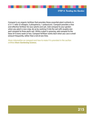 STEP 4: Tending the Garden 
215 
Compost is an organic fertilizer that provides these essential plant nutrients in 
a 2-1-1 ratio (2 nitrogen, 2 phosphorus, 1-potassium). Compost provides a free 
and effective fertilizer for your plants and soil. Add compost to your garden 
when you plant a new crop; do so by working it into the soil with roughly one 
part compost to three parts soil. While a plant is growing, add compost to the 
base of it every week or two. Compost fertilizer works best when you use a small 
amount frequently, rather than a lot at one time. 
More information on compost and how to make it is provided in the section 
entitled More Gardening Science. 
 
