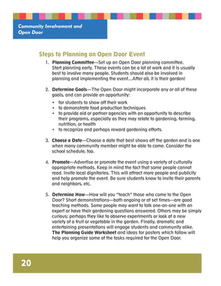Community Involvement and 
Open Door 
20 
Steps to Planning an Open Door Event 
1. Planning Committee—Set up an Open Door planning committee. 
Start planning early. These events can be a lot of work and it is usually 
best to involve many people. Students should also be involved in 
planning and implementing the event…After all, it is their garden! 
2. Determine Goals—The Open Door might incorporate any or all of these 
goals, and can provide an opportunity: 
• for students to show off their work 
• to demonstrate food production techniques 
• to provide aid or partner agencies with an opportunity to describe 
their programs, especially as they may relate to gardening, farming, 
nutrition, or health 
• to recognize and perhaps reward gardening efforts. 
3. Choose a Date—Choose a date that best shows off the garden and is one 
when many community member might be able to come. Consider the 
school schedule, too. 
4. Promote—Advertise or promote the event using a variety of culturally 
appropriate methods. Keep in mind the fact that some people cannot 
read. Invite local dignitaries. This will attract more people and publicity 
and help promote the event. Be sure students know to invite their parents 
and neighbors, etc. 
5. Determine How—How will you “teach” those who come to the Open 
Door? Short demonstrations—both ongoing or at set times—are good 
teaching methods. Some people may want to talk one-on-one with an 
expert or have their gardening questions answered. Others may be simply 
curious; perhaps they like to observe experiments or look at a new 
variety of a fruit or vegetable in the garden. Finally, dramatic and 
entertaining presentations will engage students and community alike. 
The Planning Guide Worksheet and ideas for posters which follow will 
help you organize some of the tasks required for the Open Door. 
 