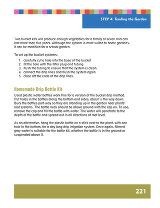 STEP 4: Tending the Garden 
221 
Two bucket kits will produce enough vegetables for a family of seven and can 
last more than five years. Although the system is most suited to home gardens, 
it can be modified for a school garden. 
To set up the bucket systems: 
1. carefully cut a hole into the base of the bucket 
2. fit the hole with the filter plug and tubing 
3. flush the tubing to ensure that the system is clean 
4. connect the drip lines and flush the system again 
5. close off the ends of the drip lines. 
Homemade Drip Bottle Kit 
Used plastic water bottles work fine for a version of the bucket drip method. 
Put holes in the bottles along the bottom and sides, about ½ the way down. 
Bury the bottles part-way so they are standing up in the garden near plants’ 
root systems. The bottle neck should be above ground with the cap on. To use, 
remove the cap and fill the bottle with water. The water will penetrate to the 
depth of the bottle and spread out in all directions at root level. 
As an alternative, hang the plastic bottle on a stick next to the plant, with one 
hole in the bottom, for a day long drip irrigation system. Once again, filtered 
gray water is suitable for the bottle kit, whether the bottle is in the ground or 
suspended above it. 
 