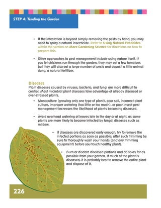• If the infestation is beyond simply removing the pests by hand, you may 
need to spray a natural insecticide. Refer to Using Natural Pesticides 
within the section on More Gardening Science for directions on how to 
prepare this. 
• Other approaches to pest management include using nature itself. If 
you let chickens run through the garden, they may eat a few tomatoes 
but they will also eat a large number of pests and deposit a little animal 
dung, a natural fertilizer. 
Diseases 
Plant diseases caused by viruses, bacteria, and fungi are more difficult to 
control. Most microbial plant diseases take advantage of already diseased or 
over-stressed plants. 
• Monoculture (growing only one type of plant), poor soil, incorrect plant 
culture, improper watering (too little or too much), or poor insect pest 
management increases the likelihood of plants becoming diseased. 
• Avoid overhead watering of leaves late in the day or at night, as some 
plants are more likely to become infected by fungal diseases such as 
mildew. 
• If diseases are discovered early enough, try to remove the 
infected portions as soon as possible; after such trimming be 
sure to thoroughly wash your hands (and any trimming 
equipment) before you touch healthy plants. 
• Burn or discard diseased portions and do so as far as 
possible from your garden. If much of the plant is 
diseased, it is probably best to remove the entire plant 
and dispose of it. 
STEP 4: Tending the Garden 
226 
 