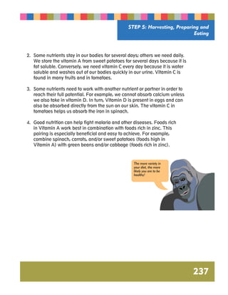 STEP 5: Harvesting, Preparing and 
Eating 
237 
2. Some nutrients stay in our bodies for several days; others we need daily. 
We store the vitamin A from sweet potatoes for several days because it is 
fat soluble. Conversely, we need vitamin C every day because it is water 
soluble and washes out of our bodies quickly in our urine. Vitamin C is 
found in many fruits and in tomatoes. 
3. Some nutrients need to work with another nutrient or partner in order to 
reach their full potential. For example, we cannot absorb calcium unless 
we also take in vitamin D. In turn, Vitamin D is present in eggs and can 
also be absorbed directly from the sun on our skin. The vitamin C in 
tomatoes helps us absorb the iron in spinach. 
4. Good nutrition can help fight malaria and other diseases. Foods rich 
in Vitamin A work best in combination with foods rich in zinc. This 
pairing is especially beneficial and easy to achieve. For example, 
combine spinach, carrots, and/or sweet potatoes (foods high in 
Vitamin A) with green beans and/or cabbage (foods rich in zinc). 
The more variety in 
your diet, the more 
likely you are to be 
healthy! 
 