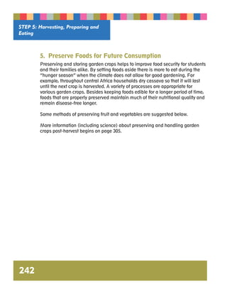 STEP 5: Harvesting, Preparing and 
Eating 
242 
5. Preserve Foods for Future Consumption 
Preserving and storing garden crops helps to improve food security for students 
and their families alike. By setting foods aside there is more to eat during the 
“hunger season” when the climate does not allow for good gardening. For 
example, throughout central Africa households dry cassava so that it will last 
until the next crop is harvested. A variety of processes are appropriate for 
various garden crops. Besides keeping foods edible for a longer period of time, 
foods that are properly preserved maintain much of their nutritional quality and 
remain disease-free longer. 
Some methods of preserving fruit and vegetables are suggested below. 
More information (including science) about preserving and handling garden 
crops post-harvest begins on page 305. 
 