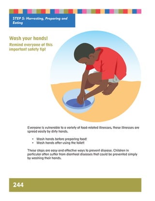 STEP 5: Harvesting, Preparing and 
Eating 
Wash your hands! 
Remind everyone of this 
important safety tip! 
244 
Everyone is vulnerable to a variety of food-related illnesses, these illnesses are 
spread easily by dirty hands. 
• Wash hands before preparing food! 
• Wash hands after using the toilet! 
These steps are easy and effective ways to prevent disease. Children in 
particular often suffer from diarrheal diseases that could be prevented simply 
by washing their hands. 
 