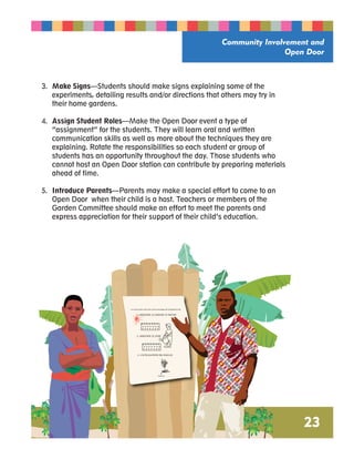 Community Involvement and 
Open Door 
23 
3. Make Signs—Students should make signs explaining some of the 
experiments, detailing results and/or directions that others may try in 
their home gardens. 
4. Assign Student Roles—Make the Open Door event a type of 
“assignment” for the students. They will learn oral and written 
communication skills as well as more about the techniques they are 
explaining. Rotate the responsibilities so each student or group of 
students has an opportunity throughout the day. Those students who 
cannot host an Open Door station can contribute by preparing materials 
ahead of time. 
5. Introduce Parents—Parents may make a special effort to come to an 
Open Door when their child is a host. Teachers or members of the 
Garden Committee should make an effort to meet the parents and 
express appreciation for their support of their child’s education. 
La conservation de l’sau et les avantages de l’utilisation du 
1. ARROSER LE JARDIN LE MATIN 
2. ARROSER LE SOIR 
3. L’UTILISATION DU PAILLIS 
PAILLIS 
 