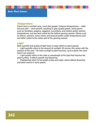 Basic Plant Science 
Temperature 
Plants have a comfort zone, much like people. Extreme temperatures — both 
hot and cold — stunt growth, resulting in poor quality plants. Some plants 
such as tomatoes, peppers, eggplant, cucumbers, and melons prefer warmer 
temperatures, and are best suited for the hottest growing season. Others such 
as lettuce, spinach, Swiss chard, and broccoli prefer cooler temperatures and 
are better suited to the cooler part of the growing season. 
Light 
Both quantity and quality of light have a major effect on plant growth. 
• Light quantity refers to the amount of sunlight. Of course, this varies with the 
seasons of the year. The more sunlight a plant receives, up to a point, the more 
food it can produce. 
• Light quality refers to the color or wavelength of the light that reaches the 
plant surface. It affects growth and flowering. 
• Photoperiod refers to the length of day and night, which affects flowering 
and other events in some plants. 
262 
 