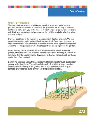 Future Plantings 
Growing Transplants 
You may start transplants in individual containers, such as metal cans or 
you may start them directly in the soil in the ground of the nursery. If you use 
containers make sure you make holes in the bottoms so excess water can drain 
out. Start your transplants early enough so they will be ready for planting when 
the time is right. 
Growing seedlings in the nursery requires some dedication and skill. Melons, 
cucumbers and squash can be difficult to transplant. Grow them from seed in 
large containers so they only have to be transplanted once: right into the garden 
when the seedlings are ready. Or direct seed these plants right into the garden. 
When starting plants, consider the soil. To use ordinary topsoil from your 
garden, sterilize it first so it is free of disease organisms. It is easy to sterilize the 
soil: bake it in the sun for several days under a sheet of clear or black plastic, or 
under tin roofing material. 
Enrich the sterilized soil with good amounts of organic matter such as compost 
or very well rotted dung. This mixture is important, whether you are planting 
in containers or directly in the ground. Mix ½ half garden soil with ½ good 
compost or well-rotted dung for your seedling germination soil. 
273 
 