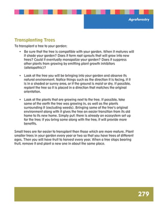 Agroforestry 
279 
Transplanting Trees 
To transplant a tree to your garden: 
• Be sure that the tree is compatible with your garden. When it matures will 
it shade your garden? Does it form root sprouts that will grow into new 
trees? Could it eventually monopolize your garden? Does it suppress 
other plants from growing by emitting plant growth inhibitors 
(allelopathic)? 
• Look at the tree you will be bringing into your garden and observe its 
natural environment. Notice things such as the direction it is facing, if it 
is in a shaded or sunny area, or if the ground is moist or dry. If possible, 
replant the tree so it is placed in a direction that matches the original 
orientation. 
• Look at the plants that are growing next to the tree. If possible, take 
some of the earth the tree was growing in, as well as the plants 
surrounding it (excluding weeds). Bringing some of the tree’s original 
environment along with it gives the tree an easier transition from its old 
home to its new home. Simply put: there is already an ecosystem set up 
for the tree; if you bring some along with the tree, it will provide more 
benefits. 
Small trees are far easier to transplant than those which are more mature. Plant 
smaller trees in your garden every year or two so that you have trees of different 
ages. Then you will have fruit to harvest every year. When a tree stops bearing 
fruit, remove it and plant a new one in about the same place. 
 