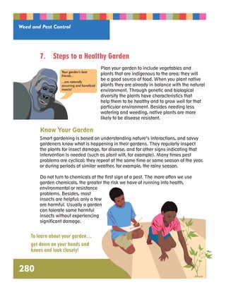 Weed and Pest Control 
280 
7. Steps to a Healthy Garden 
Plan your garden to include vegetables and 
plants that are indigenous to the area; they will 
be a good source of food. When you plant native 
plants they are already in balance with the natural 
environment. Through genetic and biological 
diversity the plants have characteristics that 
help them to be healthy and to grow well for that 
particular environment. Besides needing less 
watering and weeding, native plants are more 
likely to be disease resistant. 
Your garden’s best 
friends... 
...are naturally 
occurring and beneficial 
insects! 
Know Your Garden 
Smart gardening is based on understanding nature’s interactions, and savvy 
gardeners know what is happening in their gardens. They regularly inspect 
the plants for insect damage, for disease, and for other signs indicating that 
intervention is needed (such as plant wilt, for example). Many times pest 
problems are cyclical; they repeat at the same time or same season of the year, 
or during periods of similar weather, for example, the rainy season. 
Do not turn to chemicals at the first sign of a pest. The more often we use 
garden chemicals, the greater the risk we have of running into health, 
environmental or resistance 
problems. Besides, most 
insects are helpful; only a few 
are harmful. Usually a garden 
can tolerate some harmful 
insects without experiencing 
significant damage. 
To learn about your garden… 
get down on your hands and 
knees and look closely! 
 