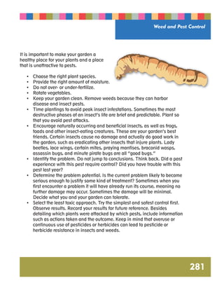 Weed and Pest Control 
281 
It is important to make your garden a 
healthy place for your plants and a place 
that is unattractive to pests. 
• Choose the right plant species. 
• Provide the right amount of moisture. 
• Do not over- or under-fertilize. 
• Rotate vegetables. 
• Keep your garden clean. Remove weeds because they can harbor 
disease and insect pests. 
• Time plantings to avoid peak insect infestations. Sometimes the most 
destructive phases of an insect’s life are brief and predictable. Plant so 
that you avoid pest attacks. 
• Encourage naturally occurring and beneficial insects, as well as frogs, 
toads and other insect-eating creatures. These are your garden’s best 
friends. Certain insects cause no damage and actually do good work in 
the garden, such as eradicating other insects that injure plants. Lady 
beetles, lace wings, certain mites, praying mantises, braconid wasps, 
assassin bugs, and minute pirate bugs are all “good bugs.” 
• Identify the problem. Do not jump to conclusions. Think back. Did a past 
experience with this pest require control? Did you have trouble with this 
pest last year? 
• Determine the problem potential. Is the current problem likely to become 
serious enough to justify some kind of treatment? Sometimes when you 
first encounter a problem it will have already run its course, meaning no 
further damage may occur. Sometimes the damage will be minimal. 
Decide what you and your garden can tolerate. 
• Select the least toxic approach. Try the simplest and safest control first. 
Observe results. Record your results for future reference. Besides 
detailing which plants were attacked by which pests, include information 
such as actions taken and the outcome. Keep in mind that overuse or 
continuous use of pesticides or herbicides can lead to pesticide or 
herbicide resistance in insects and weeds. 
 