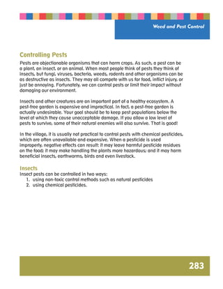 Weed and Pest Control 
283 
Controlling Pests 
Pests are objectionable organisms that can harm crops. As such, a pest can be 
a plant, an insect, or an animal. When most people think of pests they think of 
insects, but fungi, viruses, bacteria, weeds, rodents and other organisms can be 
as destructive as insects. They may all compete with us for food, inflict injury, or 
just be annoying. Fortunately, we can control pests or limit their impact without 
damaging our environment. 
Insects and other creatures are an important part of a healthy ecosystem. A 
pest-free garden is expensive and impractical. In fact, a pest-free garden is 
actually undesirable. Your goal should be to keep pest populations below the 
level at which they cause unacceptable damage. If you allow a low level of 
pests to survive, some of their natural enemies will also survive. That is good! 
In the village, it is usually not practical to control pests with chemical pesticides, 
which are often unavailable and expensive. When a pesticide is used 
improperly, negative effects can result: it may leave harmful pesticide residues 
on the food; it may make handling the plants more hazardous; and it may harm 
beneficial insects, earthworms, birds and even livestock. 
Insects 
Insect pests can be controlled in two ways: 
1. using non-toxic control methods such as natural pesticides 
2. using chemical pesticides. 
 