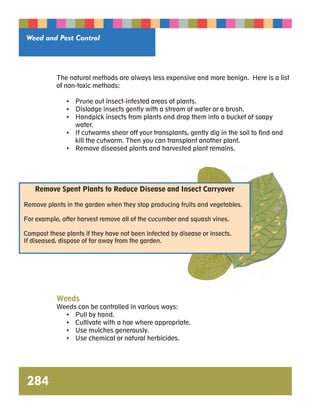 Weed and Pest Control 
Remove Spent Plants to Reduce Disease and Insect Carryover 
Remove plants in the garden when they stop producing fruits and vegetables. 
For example, after harvest remove all of the cucumber and squash vines. 
Compost these plants if they have not been infected by disease or insects. 
If diseased, dispose of far away from the garden. 
284 
The natural methods are always less expensive and more benign. Here is a list 
of non-toxic methods: 
• Prune out insect-infested areas of plants. 
• Dislodge insects gently with a stream of water or a brush. 
• Handpick insects from plants and drop them into a bucket of soapy 
water. 
• If cutworms shear off your transplants, gently dig in the soil to find and 
kill the cutworm. Then you can transplant another plant. 
• Remove diseased plants and harvested plant remains. 
Weeds 
Weeds can be controlled in various ways: 
• Pull by hand. 
• Cultivate with a hoe where appropriate. 
• Use mulches generously. 
• Use chemical or natural herbicides. 
 