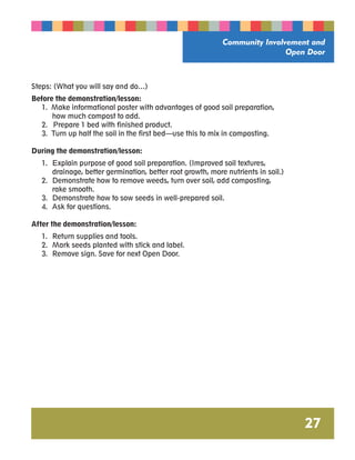 Community Involvement and 
Open Door 
27 
Steps: (What you will say and do…) 
Before the demonstration/lesson: 
1. Make informational poster with advantages of good soil preparation, 
how much compost to add. 
2. Prepare 1 bed with finished product. 
3. Turn up half the soil in the first bed—use this to mix in composting. 
During the demonstration/lesson: 
1. Explain purpose of good soil preparation. (Improved soil textures, 
drainage, better germination, better root growth, more nutrients in soil.) 
2. Demonstrate how to remove weeds, turn over soil, add composting, 
rake smooth. 
3. Demonstrate how to sow seeds in well-prepared soil. 
4. Ask for questions. 
After the demonstration/lesson: 
1. Return supplies and tools. 
2. Mark seeds planted with stick and label. 
3. Remove sign. Save for next Open Door. 
 