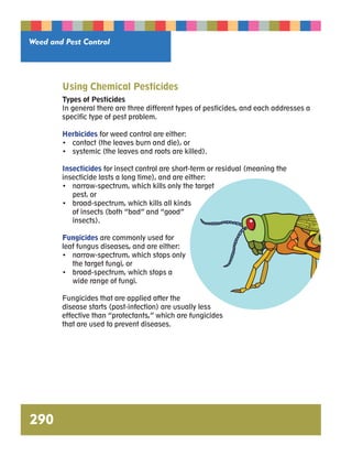 Weed and Pest Control 
290 
Using Chemical Pesticides 
Types of Pesticides 
In general there are three different types of pesticides, and each addresses a 
specific type of pest problem. 
Herbicides for weed control are either: 
• contact (the leaves burn and die), or 
• systemic (the leaves and roots are killed). 
Insecticides for insect control are short-term or residual (meaning the 
insecticide lasts a long time), and are either: 
• narrow-spectrum, which kills only the target 
pest, or 
• broad-spectrum, which kills all kinds 
of insects (both “bad” and “good” 
insects). 
Fungicides are commonly used for 
leaf fungus diseases, and are either: 
• narrow-spectrum, which stops only 
the target fungi, or 
• broad-spectrum, which stops a 
wide range of fungi. 
Fungicides that are applied after the 
disease starts (post-infection) are usually less 
effective than “protectants,” which are fungicides 
that are used to prevent diseases. 
 