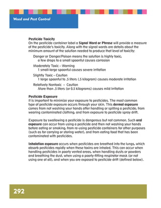 Weed and Pest Control 
292 
Pesticide Toxicity 
On the pesticide container label a Signal Word or Phrase will provide a measure 
of the pesticide’s toxicity. Along with the signal words are details about the 
minimum amount of the solution needed to produce that level of toxicity: 
Danger or Danger/Poison means the solution is highly toxic, 
a few drops to a small spoonful causes corrosion 
Moderately Toxic – Warning 
1 small-large spoonful causes severe irritation 
Slightly Toxic – Caution 
1 large spoonful to .5 liters (.5 kilogram) causes moderate irritation 
Relatively Nontoxic – Caution 
More than .5 liters (or 0.5 kilograms) causes mild irritation 
Pesticide Exposure 
It is important to minimize your exposure to pesticides. The most common 
type of pesticide exposure occurs through your skin. This dermal exposure 
comes from not washing your hands after handling or spilling a pesticide, from 
wearing contaminated clothing, and from exposure to pesticide spray drift. 
Exposure by swallowing a pesticide is dangerous but not common. Such oral 
exposure can occur from using a pesticide and then not washing your hands 
before eating or smoking, from re-using pesticide containers for other purposes 
(such as for carrying or storing water), and from eating food that has been 
contaminated with pesticides. 
Inhalation exposure occurs when pesticides are breathed into the lungs, which 
absorb pesticides rapidly when these toxins are inhaled. This can occur when 
handling pesticides in poorly vented areas, when handling dusts or powders 
and breathing the dust, when using a poorly-fitting respirator mask (or not 
using one at all), and when you are exposed to pesticide drift (defined below). 
 