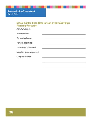 Community Involvement and 
Open Door 
28 
School Garden Open Door Lesson or Demonstration 
Planning Worksheet 
Activity/Lesson: _______________________________________________ 
Purpose/Goal: _______________________________________________ 
Person in charge: _______________________________________________ 
Persons assisting: _______________________________________________ 
Time being presented: _______________________________________________ 
Location being presented: _______________________________________________ 
Supplies needed: _______________________________________________ 
_______________________________________________ 
_______________________________________________ 
 