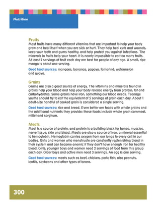 Fruits 
Most fruits have many different vitamins that are important to help your body 
grow and heal itself when you are sick or hurt. They help heal cuts and wounds, 
keep your teeth and gums healthy, and help protect you against infections. The 
minerals in fruits help your heart. It is nearly impossible to eat too many fruits. 
At least 2 servings of fruit each day are best for people of any age. A small, ripe 
mango is about one serving. 
Good food sources: mangoes, bananas, papaya, tamarind, watermelon 
and guava. 
Grains 
Grains are also a good source of energy. The vitamins and minerals found in 
grains help your blood and help your body release energy from protein, fat and 
carbohydrates. Some grains have iron, something our blood needs. Teenage 
youths should try to eat the equivalent of 5 servings of grain each day. About 1 
adult-size handful of cooked grain is considered a single serving. 
Good food sources: rice and bread. Even better are foods with whole grains and 
the additional nutrients they provide; these foods include whole grain cornmeal, 
millet and sorghum. 
Meats 
Meat is a source of protein, and protein is a building block for bones, muscles, 
nerve tissue, skin and blood. Meats are also a source of iron, a mineral essential 
to hemoglobin. Hemoglobin carries oxygen from our lungs to every cell in our 
bodies. Girls and women who menstruate are constantly replenishing blood in 
their system and can become anemic if they don’t have enough iron for healthy 
blood. Girls, younger boys and women need 2 servings of food from this group 
each day. Older boys and active men need 3 servings. An egg is one serving. 
Good food sources: meats such as beef, chicken, pork; fish; also peanuts, 
lentils, soybeans and other types of beans. 
Nutrition 
300 
 