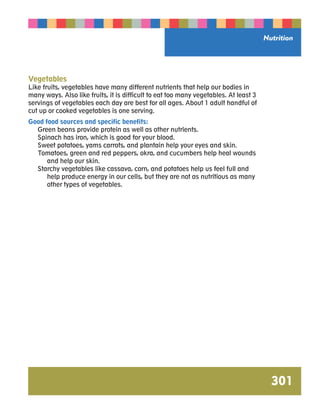 Nutrition 
301 
Vegetables 
Like fruits, vegetables have many different nutrients that help our bodies in 
many ways. Also like fruits, it is difficult to eat too many vegetables. At least 3 
servings of vegetables each day are best for all ages. About 1 adult handful of 
cut up or cooked vegetables is one serving. 
Good food sources and specific benefits: 
Green beans provide protein as well as other nutrients. 
Spinach has iron, which is good for your blood. 
Sweet potatoes, yams carrots, and plantain help your eyes and skin. 
Tomatoes, green and red peppers, okra, and cucumbers help heal wounds 
and help our skin. 
Starchy vegetables like cassava, corn, and potatoes help us feel full and 
help produce energy in our cells, but they are not as nutritious as many 
other types of vegetables. 
 