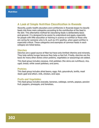Nutrition 
302 
A Look at Simple Nutrition Classification in Rwanda 
Recently, public health educators and nutritionists in Rwanda began to classify 
foods into three main categories according to the contribution of the food in 
the diet. This alternative method for classifying foods is deliberately basic 
and general. It is designed to be easier to understand and apply, especially 
for people with little education or training in science or nutrition or those who 
are caring for someone who is ill, such as HIV positive, when good nutrition is 
especially critical. These categories and examples of common foods in each 
category are listed below. 
Starches 
Starches are a good source of fiber but have only limitied vitamins and minerals. 
They help satisfy hunger because they help us feel full. Finally, starches are the 
basis for many other dishes when proteins, vegetables or seasonings are added. 
This food group includes cassava, Irish potatoes (the skins are nutritious), rice, 
ugali, bread, white sweet potatoes, and yams. 
Proteins 
This food group includes dried beans, eggs, fish, groundnuts, lentils, meat 
(beef, goat and other), milk, chicken, and soya. 
Fruits and Vegetables 
This food group includes avocado, bananas, cabbage, carrots, papaya, passion 
fruit, peppers, pineapple, and tomatoes. 
 