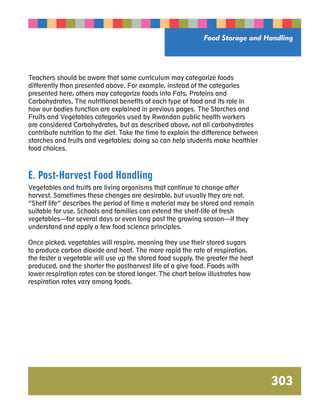 Food Storage and Handling 
303 
Teachers should be aware that some curriculum may categorize foods 
differently than presented above. For example, instead of the categories 
presented here, others may categorize foods into Fats, Proteins and 
Carbohydrates. The nutritional benefits of each type of food and its role in 
how our bodies function are explained in previous pages. The Starches and 
Fruits and Vegetables categories used by Rwandan public health workers 
are considered Carbohydrates, but as described above, not all carbohydrates 
contribute nutrition to the diet. Take the time to explain the difference between 
starches and fruits and vegetables; doing so can help students make healthier 
food choices. 
E. Post-Harvest Food Handling 
Vegetables and fruits are living organisms that continue to change after 
harvest. Sometimes these changes are desirable, but usually they are not. 
“Shelf life” describes the period of time a material may be stored and remain 
suitable for use. Schools and families can extend the shelf-life of fresh 
vegetables—for several days or even long past the growing season—if they 
understand and apply a few food science principles. 
Once picked, vegetables will respire, meaning they use their stored sugars 
to produce carbon dioxide and heat. The more rapid the rate of respiration, 
the faster a vegetable will use up the stored food supply, the greater the heat 
produced, and the shorter the postharvest life of a give food. Foods with 
lower respiration rates can be stored longer. The chart below illustrates how 
respiration rates vary among foods. 
 