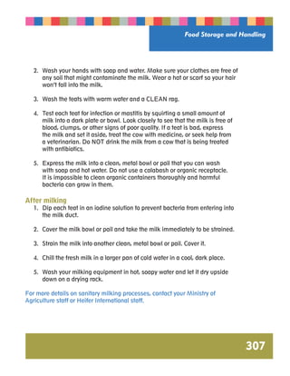 Food Storage and Handling 
307 
2. Wash your hands with soap and water. Make sure your clothes are free of 
any soil that might contaminate the milk. Wear a hat or scarf so your hair 
won’t fall into the milk. 
3. Wash the teats with warm water and a CLEAN rag. 
4. Test each teat for infection or mastitis by squirting a small amount of 
milk into a dark plate or bowl. Look closely to see that the milk is free of 
blood, clumps, or other signs of poor quality. If a teat is bad, express 
the milk and set it aside, treat the cow with medicine, or seek help from 
a veterinarian. Do NOT drink the milk from a cow that is being treated 
with antibiotics. 
5. Express the milk into a clean, metal bowl or pail that you can wash 
with soap and hot water. Do not use a calabash or organic receptacle. 
It is impossible to clean organic containers thoroughly and harmful 
bacteria can grow in them. 
After milking 
1. Dip each teat in an iodine solution to prevent bacteria from entering into 
the milk duct. 
2. Cover the milk bowl or pail and take the milk immediately to be strained. 
3. Strain the milk into another clean, metal bowl or pail. Cover it. 
4. Chill the fresh milk in a larger pan of cold water in a cool, dark place. 
5. Wash your milking equipment in hot, soapy water and let it dry upside 
down on a drying rack. 
For more details on sanitary milking processes, contact your Ministry of 
Agriculture staff or Heifer International staff. 
 