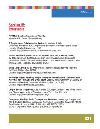 Section IV: 
References 
AFRICA: One Continent. Many Worlds. 
Website: http://www.nhm.org/africa/ 
A Simple Home Drip Irrigation System by Michael A. Ivie. 
Gardeners Factsheet #20. Cooperative Extension. University of the Virgin 
Islands. (Revised November 1994.) 
On-line: http://www.uvi.edu/pub-relations/uvi/home.html 
American Dietetics Association’s Complete Food and Nutrition Guide, 
by Roberta Larson Duyff and American Dietetic Association. Chronimed 
Publishing, Minneapolis, Minnesota, USA. (1998) (Re-released 2006 by John 
Wiley  Sons, Hoboken, New Jersey, USA.) 
Basic Seed Saving, by Bill McDorman. International Seed Saving Institute, 
Ketchum, Idaho, USA. (1994) 
On-line: http://www.seedsave.org/issi/issi_904.html 
References 
Building Bridges: Reaching People Through Communication, Communication 
Activities for 4-H Clubs and Other Youth Groups, Item #Comm07, University of 
Wisconsin–Extension, Madison, Wisconsin, USA. (No date.) 
On-line: http://learningstore.uwex.edu/ 
Chapin Bucket Irrigation Kit, by Richard D. Chapin. Chapin Third World Project 
and Chapin Watermatics, Watertown, New York, USA. (No date.) 
On-line: http://www.chapinlivingwaters.org/ 
Companion Planting: Basic Concepts and Resources, by George Kuepper and 
Mardi Dodson. National Sustainable Agriculture Information Service (ATTRA), 
Fayetteville, Arkansas, USA. Publication #IP 125/71. (2001) 
On-line: http://attra.ncat.org/attra-pub/PDF/complant.pdf 
321 
 