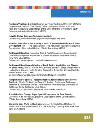 References 
323 
Namibian Vegetable Gardener Course, by Frank Wertheim, University of Maine 
Cooperative Extension, York County Office, Springvale, Maine, USA [and 
Food and Agriculture Organization of the United Nations (FAO) Rural Youth 
Development project in Namibia]. (2003) 
Naiveté: Native American Technology and Art. 
On-line: http://www.nativetech.org/cornhusk/threesisters.html 
Nutrition Education in the Primary Schools: A planning Guide for Curriculum 
Development (vol.1—The Reader; vol.2—The Activities). Food and Agriculture 
Organization of the United Nations (FAO), Rome, Italy. (2006) 
Postharvest Handling. Integrated Crop  Pest Management Guidelines for 
Commercial Vegetable Production. Cornell Cooperative Extension, Ithaca, 
New York, USA (2008). 
On-line: http://www.nysaes.cornell.edu/recommends/ 
Postharvest Handling and Cooling of Fresh Fruits, Vegetables, and Flowers 
for Small Farms, by L.G. Wilson, M.D. Boyette, and E.A. Estes, Department of 
Horticultural Science, North Carolina Cooperative Extension Service, Raleigh, 
North Carolina, USA (1995). 
On-line: http://www.ces.ncsu.edu/depts/hort/hil/post-index.html 
Pumpkin: Winter Squash—Recommendations for Maintaining Postharvest 
Quality, by Marita Cantwell and Trevor V. Suslow. Postharvest Technology 
Research  Information Center, Department of Plant Sciences, University of 
California, Davis, California, USA (2006). 
On-line: http://postharvest.ucdavis.edu/Produce/ProduceFacts/ 
School Gardens Concept Paper, Special Programme for Food Security. 
Document # 31, Food and Agriculture Organization of the United Nations 
(FAO), Rome, Italy. (2004) 
Science In Your World textbook series, by Jay K. Hackett and Richard H. 
Moyer. MacMillan-McGraw-Hill School Publishing Company, New York, New 
York, USA. (1991) 
 