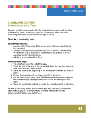Experiential Learning 
43 
CLASSROOM ACTIVITY: 
Make a Measuring Tape 
Gardens provide many opportunities for students to learn and apply theories 
in measuring. Each classroom or group of students can make their own 
measuring instrument out of inexpensive rope or string. 
To make a measuring tape: 
Collect these materials: 
• A meter stick. (Note: store it in a secure place after you have finished 
this exercise.) 
• A length of string or lightweight rope or cord — at least 3 meters long. 
(Note: Nylon cord is durable but can stretch and is difficult to mark.) 
• A waterproof/permanent marker. 
• A knife or scissors to cut the string. 
Complete these steps: 
1. Tie a knot very near the end of the rope. 
2. Place the knot at the end of the meter stick. Hold the rope taut along the 
stick and measure 1 meter length. 
3. Move the mark to the beginning of the meter stick and mark off another 
meter. 
4. Repeat this process until you have marked 3 or 4 meters. 
5. Cut the rope at the 4 meter mark PLUS enough to make another knot at 
the end of the rope. Try to place the knot so that it is exactly at a full 
meter. 
6. Using the meter stick and marker, mark the rope at every 10 centimeters. 
Instead of indicating meters with a marker, you may tie a knot in the rope at 
each meter. If you use this method you will need a little extra rope to 
accommodate that taken up by the knot. 
 