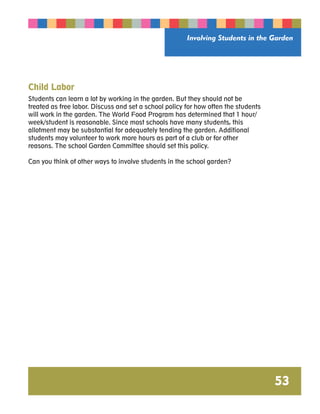 Involving Students in the Garden 
53 
Child Labor 
Students can learn a lot by working in the garden. But they should not be 
treated as free labor. Discuss and set a school policy for how often the students 
will work in the garden. The World Food Program has determined that 1 hour/ 
week/student is reasonable. Since most schools have many students, this 
allotment may be substantial for adequately tending the garden. Additional 
students may volunteer to work more hours as part of a club or for other 
reasons. The school Garden Committee should set this policy. 
Can you think of other ways to involve students in the school garden? 
 