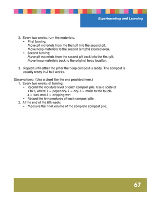Experimenting and Learning 
67 
2. Every two weeks, turn the materials. 
• First turning: 
Move pit materials from the first pit into the second pit. 
Move heap materials to the second (empty) cleared area. 
• Second turning: 
Move pit materials from the second pit back into the first pit. 
Move heap materials back to the original heap location. 
3. Repeat until either the pit or the heap compost is ready. The compost is 
usually ready in 6 to 8 weeks. 
Observations: (Use a chart like the one provided here.) 
1. Every two weeks, at turning: 
• Record the moisture level of each compost pile. Use a scale of 
1 to 5, where 1 = paper dry, 2 = dry, 3 = moist to the touch, 
4 = wet, and 5 = dripping wet. 
• Record the temperatures of each compost pile. 
2. At the end of the 8th week: 
• Measure the final volume of the complete compost pile. 
 