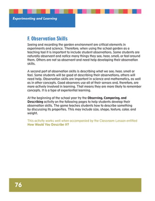 Experimenting and Learning 
76 
F. Observation Skills 
Seeing and recording the garden environment are critical elements in 
experiments and science. Therefore, when using the school garden as a 
teaching tool it is important to include student observations. Some students are 
naturally observant and notice many things they see, hear, smell, or feel around 
them. Others are not so observant and need help developing their observation 
skills. 
A second part of observation skills is describing what we see, hear, smell or 
feel. Some students will be good at describing their observations, others will 
need help. Observation skills are important in science and mathematics, as well 
as in other concepts. Good observers use all of their senses and, therefore, are 
more actively involved in learning. That means they are more likely to remember 
concepts. It is a type of experiential learning. 
At the beginning of the school year try the Observing, Comparing, and 
Describing activity on the following pages to help students develop their 
observation skills. The game teaches students how to describe something 
by discussing its properties. This may include size, shape, texture, color, and 
weight. 
This activity works well when accompanied by the Classroom Lesson entitled 
How Would You Describe It? 
 