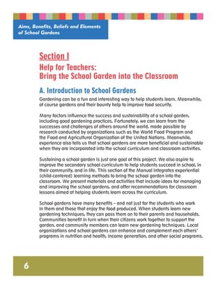 Aims, Benefits, Beliefs and Elements 
of School Gardens 
6 
Section I 
Help for Teachers: 
Bring the School Garden into the Classroom 
A. Introduction to School Gardens 
Gardening can be a fun and interesting way to help students learn. Meanwhile, 
of course gardens and their bounty help to improve food security. 
Many factors influence the success and sustainability of a school garden, 
including good gardening practices. Fortunately, we can learn from the 
successes and challenges of others around the world, made possible by 
research conducted by organizations such as the World Food Program and 
the Food and Agricultural Organization of the United Nations. Meanwhile, 
experience also tells us that school gardens are more beneficial and sustainable 
when they are incorporated into the school curriculum and classroom activities. 
Sustaining a school garden is just one goal of this project. We also aspire to 
improve the secondary school curriculum to help students succeed in school, in 
their community, and in life. This section of the Manual integrates experiential 
(child-centered) learning methods to bring the school garden into the 
classroom. We present materials and activities that include ideas for managing 
and improving the school gardens, and offer recommendations for classroom 
lessons aimed at helping students learn across the curriculum. 
School gardens have many benefits – and not just for the students who work 
in them and those that enjoy the food produced. When students learn new 
gardening techniques, they can pass them on to their parents and households. 
Communities benefit in turn when their citizens work together to support the 
garden, and community members can learn new gardening techniques. Local 
organizations and school gardens can enhance and complement each others’ 
programs in nutrition and health, income generation, and other social programs. 
 