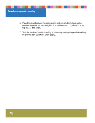 Experimenting and Learning 
6. Pass the object around the room again and ask students to describe 
another property, such as weight (“It is as heavy as …”), size (“It is as 
big as…”) and so on. 
7. Test the students’ understanding of observing, comparing and describing 
by playing Ten Questions (next page). 
78 
 