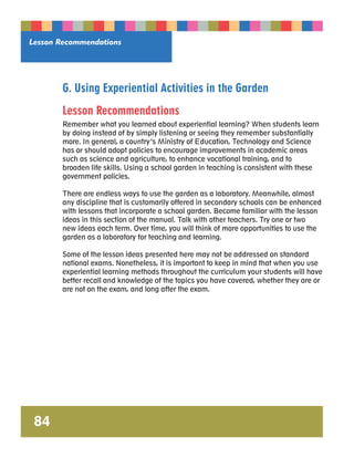 Lesson Recommendations 
84 
G. Using Experiential Activities in the Garden 
Lesson Recommendations 
Remember what you learned about experiential learning? When students learn 
by doing instead of by simply listening or seeing they remember substantially 
more. In general, a country’s Ministry of Education, Technology and Science 
has or should adopt policies to encourage improvements in academic areas 
such as science and agriculture, to enhance vocational training, and to 
broaden life skills. Using a school garden in teaching is consistent with these 
government policies. 
There are endless ways to use the garden as a laboratory. Meanwhile, almost 
any discipline that is customarily offered in secondary schools can be enhanced 
with lessons that incorporate a school garden. Become familiar with the lesson 
ideas in this section of the manual. Talk with other teachers. Try one or two 
new ideas each term. Over time, you will think of more opportunities to use the 
garden as a laboratory for teaching and learning. 
Some of the lesson ideas presented here may not be addressed on standard 
national exams. Nonetheless, it is important to keep in mind that when you use 
experiential learning methods throughout the curriculum your students will have 
better recall and knowledge of the topics you have covered, whether they are or 
are not on the exam, and long after the exam. 
 