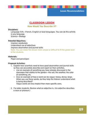Lesson Recommendations 
89 
CLASSROOM LESSON 
How Would You Describe It? 
Disciplines: 
Language Arts—French, English or local languages. You can do this activity 
in any language. 
Science—Biology 
Potential Objectives: 
Improve vocabulary 
Understand use of adjectives 
Improve observation and journal skills 
Note: You can make this lesson more simple or difficult to fit the grade level 
of the students. 
Materials: 
Paper and pencil/pen 
Proposed Activities: 
1. Explain how scientists need to have good observation and journal skills 
so they can accurately describe and report on their activities. 
• Use an example of something you have already discussed in the 
classroom that relates to the garden—the soil, the weather, the color 
of something, etc. 
• Give an example of how a word can be vague: heavy, dense, large. 
When you use these words, do they help the listener understand what 
is being described? 
Vague words are less helpful than more specific ones. 
2. For older students: Review what an adjective is. (An adjective describes 
a noun or pronoun.) 
 