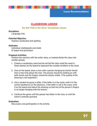 Lesson Recommendations 
97 
CLASSROOM LESSON 
Do Not Fall in the River Vocabulary Game 
Disciplines: 
Language Arts 
Potential Objective: 
Improve vocabulary and spelling 
Materials: 
Individual chalkboards and chalk 
Or paper and pencil/pen 
Proposed Activities: 
Perform the exercise with the entire class, or instead divide the class into 
smaller groups. 
1. Choose a vocabulary word and do not tell the class what the word is. 
Draw dashes on the board to represent the number of letters in the word. 
2. Also on the board, draw a river with a person hanging by his/her hands 
from a tree limb above the river. The person should be holding on with 
both hands and the fingers should be clearly visible. (The quality of the 
drawing is not important.) 
3. Ask a student to guess a letter. If the letter is in the word, write it in the 
correct location(s) on the dash(es). If the letter is not in the word, write 
it on the board and adjust the drawing so that one of the person’s fingers 
is no longer hanging onto the branch. 
4. Continue the game until the person has fallen in the river, or until the 
word is correctly guessed. 
Evaluation: 
Discussion and participation in the activity. 
 