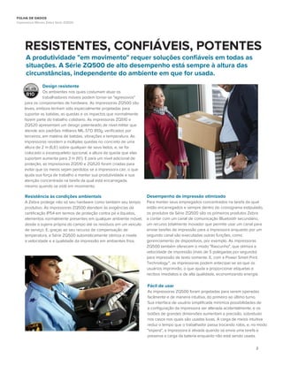 2
RESISTENTES, CONFIÁVEIS, POTENTES
Design resistente
Os ambientes nos quais costumam atuar os
trabalhadores móveis podem tornar-se "agressivos"
para os componentes de hardware. As impressoras ZQ500 são
leves, embora tenham sido especialmente projetadas para
suportar as batidas, as quedas e os impactos que normalmente
fazem parte do trabalho cotidiano. As impressoras ZQ510 e
ZQ520 apresentam um design patenteado de nível militar que
atende aos padrões militares MIL-STD 810g, veriﬁcados por
terceiros, em matéria de batidas, vibrações e temperatura. As
impressoras resistem a múltiplas quedas no concreto de uma
altura de 2 m (6,6’) sobre qualquer de seus lados, e, se for
colocado o exoesqueleto opcional, a altura da queda que elas
suportam aumenta para 3 m (10’). E para um nível adicional de
proteção, as impressoras ZQ510 e ZQ520 foram criadas para
evitar que os meios sejam perdidos se a impressora cair, o que
ajuda sua força de trabalho a manter sua produtividade e sua
atenção concentrada na tarefa da qual está encarregada,
mesmo quando se está em movimento.
MI L- STD
810
A produtividade "em movimento" requer soluções conﬁáveis em todas as
situações. A Série ZQ500 de alto desempenho está sempre à altura das
circunstâncias, independente do ambiente em que for usada.
Resistência às condições ambientais
A Zebra protege não só seu hardware como também seu tempo
produtivo. As impressoras ZQ500 atendem às exigências da
certiﬁcação IP54 em termos de proteção contra pó e líquidos,
elementos normalmente presentes em qualquer ambiente móvel,
desde a sujeira própria do campo até os resíduos em um veículo
de serviço. E, graças ao seu recurso de compensação de
temperatura, a Série ZQ500 automaticamente otimiza e nivela
a velocidade e a qualidade da impressão em ambientes frios.
Desempenho de impressão otimizado
Para manter seus empregados concentrados na tarefa da qual
estão encarregados e sempre dentro do cronograma estipulado,
os produtos da Série ZQ500 são os primeiros produtos Zebra
a contar com um canal de comunicação Bluetooth secundário,
um recurso totalmente inovador que permite usar um canal para
enviar tarefas de impressão para a impressora enquanto por um
segundo canal são executadas outras funções, como
gerenciamento de dispositivos, por exemplo. As impressoras
ZQ500 também oferecem o modo "Rascunho", que otimiza a
velocidade de impressão (mais de 5 polegadas por segundo)
para impressão de texto somente. E, com a Power Smart Print
Technology™, as impressoras podem antecipar-se ao que os
usuários imprimirão, o que ajuda a proporcionar etiquetas e
recibos imediatos e de alta qualidade, economizando energia.
Fácil de usar
As impressoras ZQ500 foram projetadas para serem operadas
facilmente e de maneira intuitiva, do primeiro ao último turno.
Sua interface de usuário simpliﬁcada minimiza possibilidades de
a conﬁguração da impressora ser alterada acidentalmente, e os
botões de grandes dimensões aumentam a precisão, sobretudo
nos casos nos quais são usadas luvas. A carga de meios intuitiva
reduz o tempo que o trabalhador passa trocando rolos, e, no modo
"espera", a impressora é ativada quando se envia uma tarefa e
preserva a carga da bateria enquanto não está sendo usada.
FOLHA DE DADOS
Impressoras Móveis Zebra Série ZQ500
 