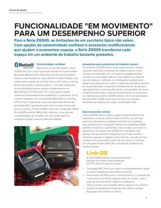 3
FUNCIONALIDADE "EM MOVIMENTO"
PARA UM DESEMPENHO SUPERIOR
Para a Série ZQ500, as limitações de um escritório típico não valem.
Com opções de conectividade conﬁável e acessórios multifuncionais
que ajudam a economizar espaço, a Série ZQ500 transforma cada
espaço em um ambiente de trabalho bastante produtivo.
Conectividade conﬁável
Mesmo em sua versão padrão, a Série
ZQ500 vem com o que há de mais recente em conectividade
Bluetooth: Bluetooth 4.0. Essa linha de impressoras também
oferece conectividade de rede LAN sem ﬁo 802.11a/b/g/n, que
admite tanto a banda de 2,4 GHz como a de 5 GHz, e roaming
dentro das bandas e através delas. E, com rádio multiportas,
seus empregados podem operar simultaneamente no
802.11a/b/g/n e no Bluetooth 3.0, o que signiﬁca poder
manter-se permanentemente atualizados e conectados. Se os
usuários perderem sua conectividade Bluetooth no caminho,
a Print Touch™ pode atuar como uma alternativa através da
tecnologia NFC, garantindo assim uma conexão ininterrupta
para os usuários. A Série ZQ500 conta com certiﬁcação “Made
for iPod/iPhone/iPad” (MFi) e Wi-Fi Alliance, o que garante
compatibilidade de conexão com uma ampla gama de
dispositivos Apple, Android e Windows Mobile.
Acessórios para ambientes de trabalho móveis
Os acessórios ZQ500 foram criados para otimizar o espaço
bastante restrito dos ambientes de trabalho móveis, como
veículos, por exemplo, com um tamanho verdadeiramente
compacto e capacidade multiuso. Com opções de carga em
veículo simples e conﬁáveis, os empregados simplesmente
pegam seus dispositivos e saem. O supressor de bateria permite
ao usuário alimentar o dispositivo diretamente do veículo para
aplicações ﬁxas no veículo, eliminando a necessidade de mudar
a bateria durante todo o ciclo de funcionamento da impressora.
As impressoras da Série ZQ500 também vêm com adaptadores
que permitem instalar bases para veículos nos suportes
existentes de estações de carga e localizações ﬁxas.
Gerenciamento remoto
A Série ZQ500 oferece várias opções de gerenciamento de
dispositivos, inclusive o Gerenciador de Perﬁs, que permite
gerenciar impressoras a qualquer momento e em qualquer
lugar através de um navegador. Admite funcionalidades MDM
padrão na indústria, o que facilita a comunicação com todos os
dispositivos. As impressoras ZQ500 vêm equipadas com
Syslog, uma ferramenta de diagnóstico de TI que permite à
impressora guardar e registrar casos de erros, que são escritos
e podem ser recuperados a partir de um arquivo, ou escritos
em uma porta IP para detecção e solução de problemas de
maneira remota.
• Tecnologia NFC PrintTouch, para um emparelhamento rápido
e acesso simpliﬁcado para dados essenciais
• Gerenciador de Perﬁs, para o monitoramento e o controle das
impressoras Link-OS de qualquer parte do mundo... tudo a
partir de uma tela de PC, tablet ou smartphone
• Cloud Connect, para conexão direta e segura com a Nuvem
• Suporte de Dispositivo Virtual; permite imprimir usando
linguagens de comando na Zebra
A Série ZQ500 oferece várias ferramentas e
soluções de software para ambientes
Link-OS, entre as quais se incluem:
FOLHA DE DADOS
Impressoras Móveis Zebra Série ZQ500
 