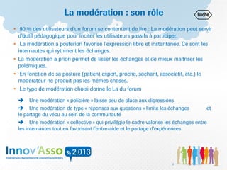La modération : son rôle
• 90 % des utilisateurs d’un forum se contentent de lire : La modération peut servir
d’outil pédagogique pour inciter les utilisateurs passifs à participer.
• La modération a posteriori favorise l’expression libre et instantanée. Ce sont les
internautes qui rythment les échanges.
• La modération a priori permet de lisser les échanges et de mieux maitriser les
polémiques.
• En fonction de sa posture (patient expert, proche, sachant, associatif, etc.) le
modérateur ne produit pas les mêmes choses.
• Le type de modération choisi donne le La du forum
 Une modération « policière » laisse peu de place aux digressions
 Une modération de type « réponses aux questions » limite les échanges et
le partage du vécu au sein de la communauté
 Une modération « collective » qui privilégie le cadre valorise les échanges entre
les internautes tout en favorisant l’entre-aide et le partage d’expériences
2
 