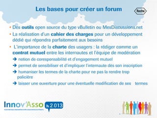 Les bases pour créer un forum
• Des outils open source du type vBulletin ou MesDiscussions.net
• La réalisation d’un cahier des charges pour un développement
dédié qui répondra parfaitement aux besoins
• L’importance de la charte des usagers : la rédiger comme un
contrat mutuel entre les internautes et l’équipe de modération
 notion de coresponsabilité et d’engagement mutuel
 permet de sensibiliser et d’impliquer l’internaute dès son inscription
 humaniser les termes de la charte pour ne pas la rendre trop
policière
 laisser une ouverture pour une éventuelle modification de ses termes
3
 