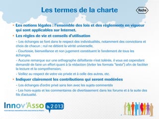 Les termes de la charte
• Les notions légales : l’ensemble des lois et des règlements en vigueur
qui sont applicables sur Internet.
• Les règles de vie et conseils d’utilisation
- Les échanges se font dans le respect des individualités, notamment des convictions et
choix de chacun ; nul ne détient la vérité universelle,
- Courtoisie, bienveillance et non jugement constituent le fondement de tous les
échanges,
- Aucune remarque sur une orthographe défaillante n'est tolérée, il vous est cependant
demandé de faire un effort quant à la rédaction (éviter les formats "texto") afin de faciliter
la lecture et la compréhension,
- Veillez au respect de votre vie privée et à celle des autres, etc.
• Indiquer clairement les contributions qui seront modérées
- Les échanges d'ordre privé sans lien avec les sujets commentés
- Les hors-sujets et les commentaires de divertissement dans les forums et à la suite des
fils d'actualité.
4
 